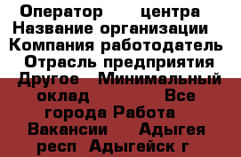 Оператор call-центра › Название организации ­ Компания-работодатель › Отрасль предприятия ­ Другое › Минимальный оклад ­ 15 000 - Все города Работа » Вакансии   . Адыгея респ.,Адыгейск г.